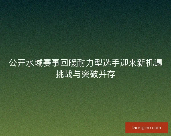 公开水域赛事回暖耐力型选手迎来新机遇挑战与突破并存 公开水域赛事回暖耐力型选手迎来新机遇挑战与突破并存