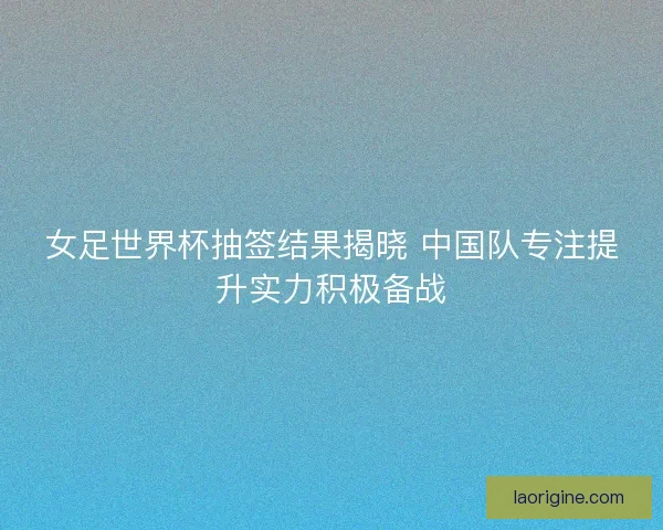 女足世界杯抽签结果揭晓 中国队专注提升实力积极备战