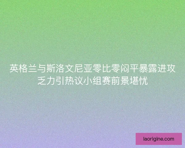 英格兰与斯洛文尼亚零比零闷平暴露进攻乏力引热议小组赛前景堪忧