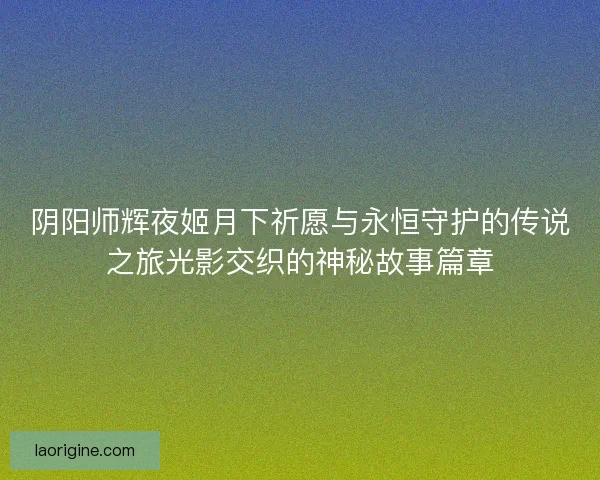 阴阳师辉夜姬月下祈愿与永恒守护的传说之旅光影交织的神秘故事篇章