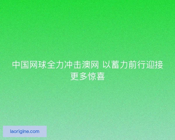 中国网球全力冲击澳网 以蓄力前行迎接更多惊喜