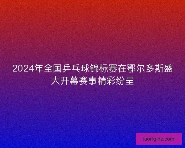 2024年全国乒乓球锦标赛在鄂尔多斯盛大开幕赛事精彩纷呈