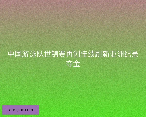 中国游泳队世锦赛再创佳绩刷新亚洲纪录夺金