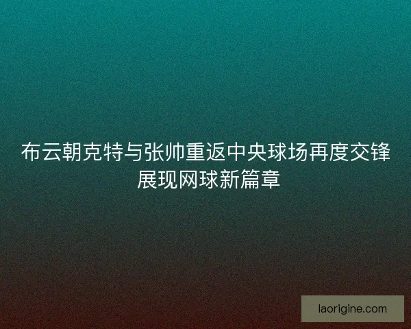 布云朝克特与张帅重返中央球场再度交锋 展现网球新篇章