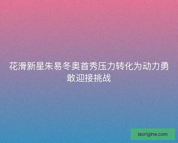 花滑新星朱易冬奥首秀压力转化为动力勇敢迎接挑战