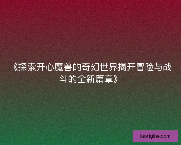 《探索开心魔兽的奇幻世界揭开冒险与战斗的全新篇章》