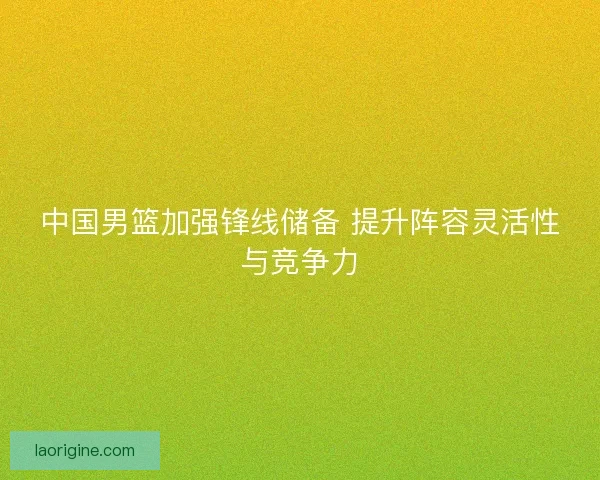 中国男篮加强锋线储备 提升阵容灵活性与竞争力
