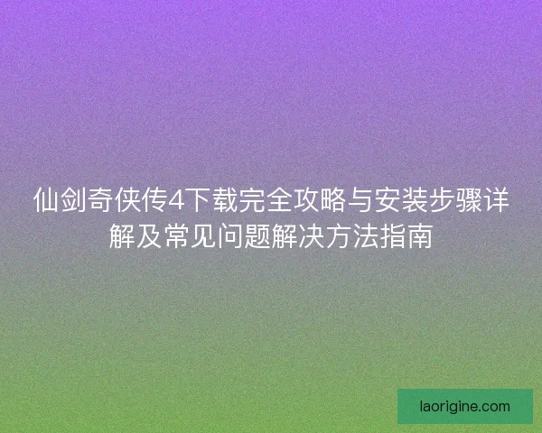 仙剑奇侠传4下载完全攻略与安装步骤详解及常见问题解决方法指南