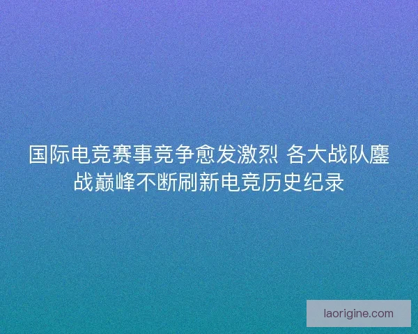 国际电竞赛事竞争愈发激烈 各大战队鏖战巅峰不断刷新电竞历史纪录