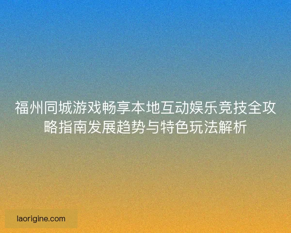 福州同城游戏畅享本地互动娱乐竞技全攻略指南发展趋势与特色玩法解析