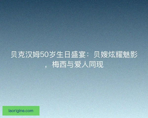贝克汉姆50岁生日盛宴：贝嫂炫耀魅影，梅西与爱人同现