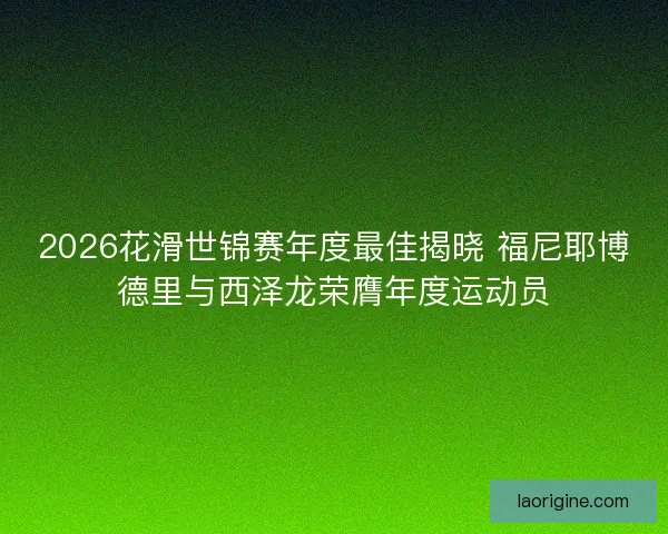 2026花滑世锦赛年度最佳揭晓 福尼耶博德里与西泽龙荣膺年度运动员