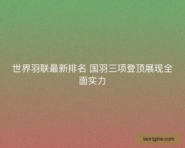 世界羽联最新排名 国羽三项登顶展现全面实力