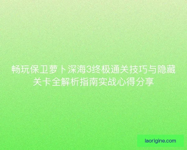 畅玩保卫萝卜深海3终极通关技巧与隐藏关卡全解析指南实战心得分享