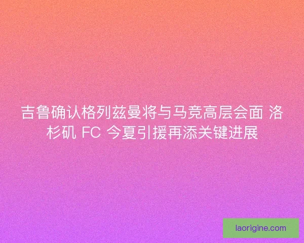 吉鲁确认格列兹曼将与马竞高层会面 洛杉矶 FC 今夏引援再添关键进展