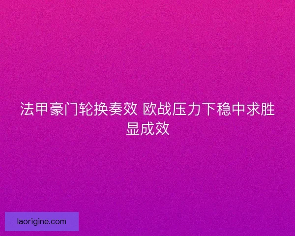 法甲豪门轮换奏效 欧战压力下稳中求胜显成效