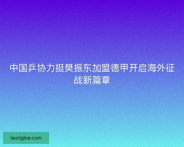 中国乒协力挺樊振东加盟德甲开启海外征战新篇章