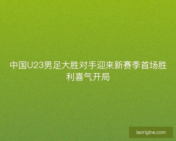 中国U23男足大胜对手迎来新赛季首场胜利喜气开局