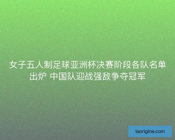 女子五人制足球亚洲杯决赛阶段各队名单出炉 中国队迎战强敌争夺冠军