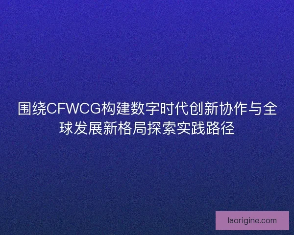 围绕CFWCG构建数字时代创新协作与全球发展新格局探索实践路径