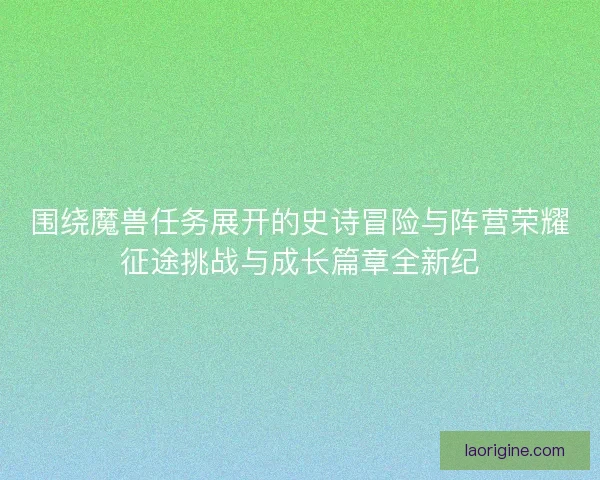 围绕魔兽任务展开的史诗冒险与阵营荣耀征途挑战与成长篇章全新纪