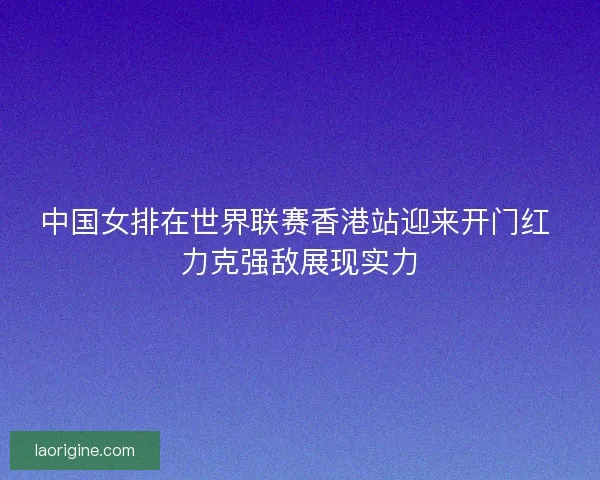 中国女排在世界联赛香港站迎来开门红 力克强敌展现实力